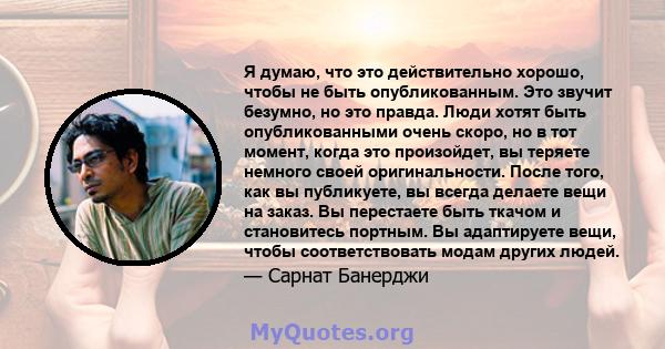 Я думаю, что это действительно хорошо, чтобы не быть опубликованным. Это звучит безумно, но это правда. Люди хотят быть опубликованными очень скоро, но в тот момент, когда это произойдет, вы теряете немного своей