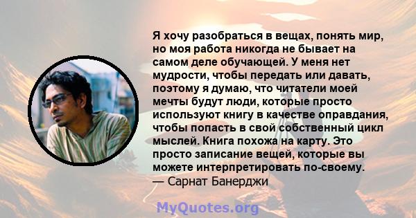 Я хочу разобраться в вещах, понять мир, но моя работа никогда не бывает на самом деле обучающей. У меня нет мудрости, чтобы передать или давать, поэтому я думаю, что читатели моей мечты будут люди, которые просто