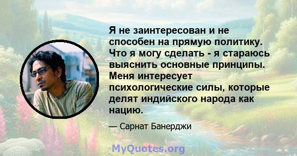 Я не заинтересован и не способен на прямую политику. Что я могу сделать - я стараюсь выяснить основные принципы. Меня интересует психологические силы, которые делят индийского народа как нацию.