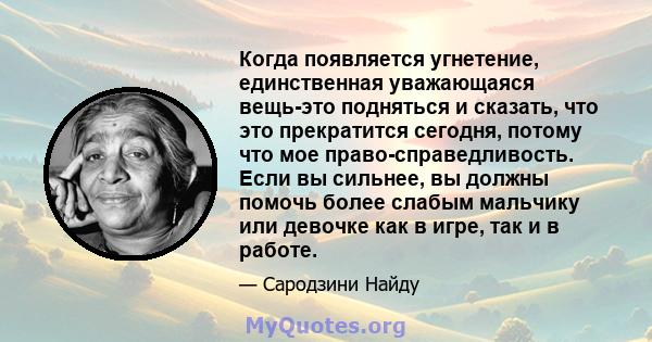 Когда появляется угнетение, единственная уважающаяся вещь-это подняться и сказать, что это прекратится сегодня, потому что мое право-справедливость. Если вы сильнее, вы должны помочь более слабым мальчику или девочке