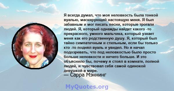 Я всегда думал, что моя неловкость была тонкой вуалью, маскирующей настоящую меня. Я был забавным и мог писать песни, которые трогали людей. Я, который однажды найдет какого -то прекрасного, умного мальчика, который