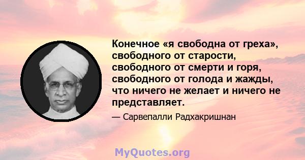 Конечное «я свободна от греха», свободного от старости, свободного от смерти и горя, свободного от голода и жажды, что ничего не желает и ничего не представляет.