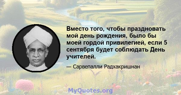 Вместо того, чтобы праздновать мой день рождения, было бы моей гордой привилегией, если 5 сентября будет соблюдать День учителей.