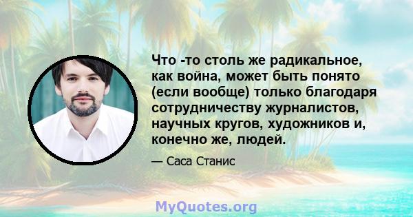 Что -то столь же радикальное, как война, может быть понято (если вообще) только благодаря сотрудничеству журналистов, научных кругов, художников и, конечно же, людей.