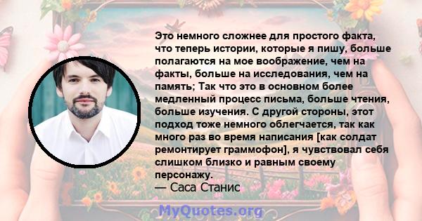 Это немного сложнее для простого факта, что теперь истории, которые я пишу, больше полагаются на мое воображение, чем на факты, больше на исследования, чем на память; Так что это в основном более медленный процесс