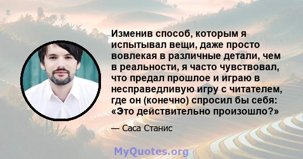 Изменив способ, которым я испытывал вещи, даже просто вовлекая в различные детали, чем в реальности, я часто чувствовал, что предал прошлое и играю в несправедливую игру с читателем, где он (конечно) спросил бы себя: