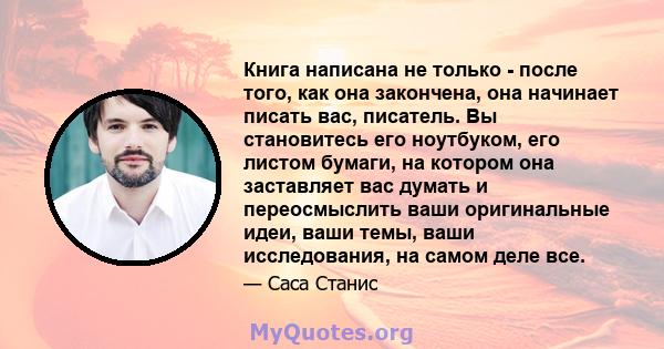 Книга написана не только - после того, как она закончена, она начинает писать вас, писатель. Вы становитесь его ноутбуком, его листом бумаги, на котором она заставляет вас думать и переосмыслить ваши оригинальные идеи,