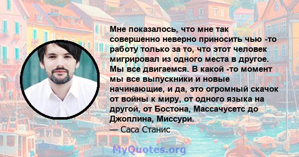 Мне показалось, что мне так совершенно неверно приносить чью -то работу только за то, что этот человек мигрировал из одного места в другое. Мы все двигаемся. В какой -то момент мы все выпускники и новые начинающие, и