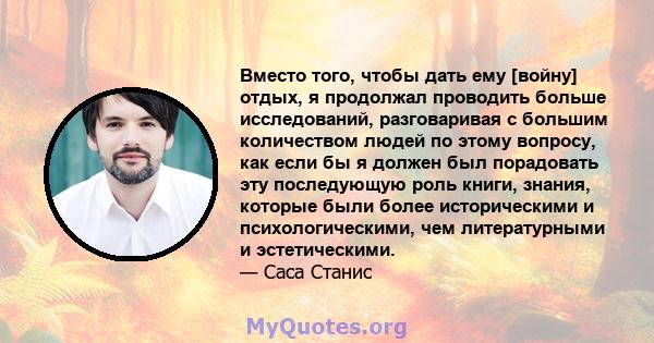 Вместо того, чтобы дать ему [войну] отдых, я продолжал проводить больше исследований, разговаривая с большим количеством людей по этому вопросу, как если бы я должен был порадовать эту последующую роль книги, знания,