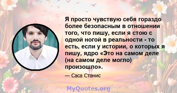 Я просто чувствую себя гораздо более безопасным в отношении того, что пишу, если я стою с одной ногой в реальности - то есть, если у истории, о которых я пишу, ядро ​​«Это на самом деле (на самом деле могло) произошло».