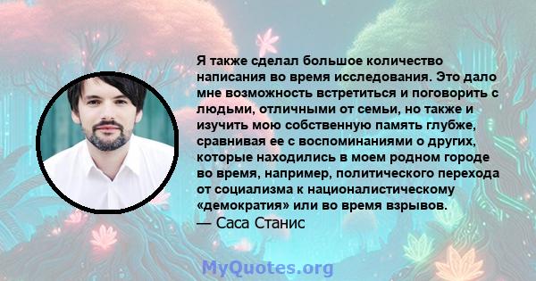 Я также сделал большое количество написания во время исследования. Это дало мне возможность встретиться и поговорить с людьми, отличными от семьи, но также и изучить мою собственную память глубже, сравнивая ее с