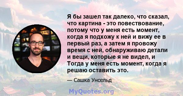 Я бы зашел так далеко, что сказал, что картина - это повествование, потому что у меня есть момент, когда я подхожу к ней и вижу ее в первый раз, а затем я провожу время с ней, обнаруживаю детали и вещи, которые я не