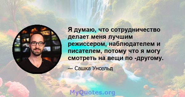 Я думаю, что сотрудничество делает меня лучшим режиссером, наблюдателем и писателем, потому что я могу смотреть на вещи по -другому.