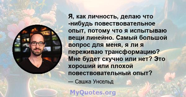 Я, как личность, делаю что -нибудь повествовательное опыт, потому что я испытываю вещи линейно. Самый большой вопрос для меня, я ли я переживаю трансформацию? Мне будет скучно или нет? Это хороший или плохой