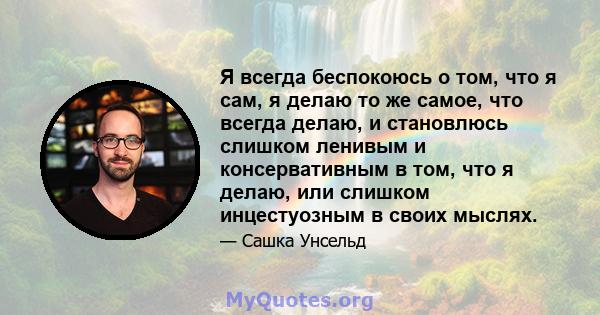 Я всегда беспокоюсь о том, что я сам, я делаю то же самое, что всегда делаю, и становлюсь слишком ленивым и консервативным в том, что я делаю, или слишком инцестуозным в своих мыслях.