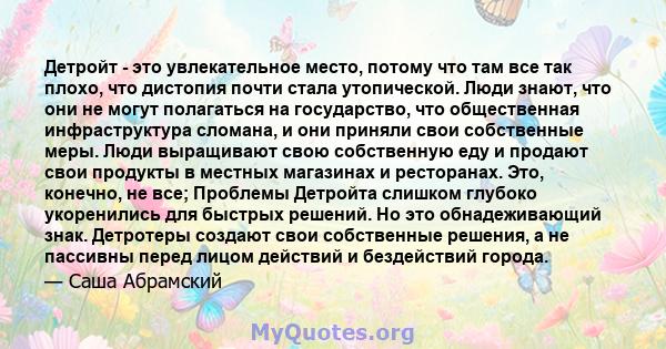 Детройт - это увлекательное место, потому что там все так плохо, что дистопия почти стала утопической. Люди знают, что они не могут полагаться на государство, что общественная инфраструктура сломана, и они приняли свои