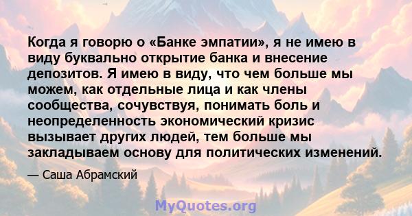 Когда я говорю о «Банке эмпатии», я не имею в виду буквально открытие банка и внесение депозитов. Я имею в виду, что чем больше мы можем, как отдельные лица и как члены сообщества, сочувствуя, понимать боль и