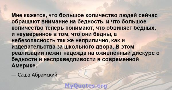 Мне кажется, что большое количество людей сейчас обращают внимание на бедность, и что большое количество теперь понимают, что обвиняет бедных, и неуверенное в том, что они бедны, а небезопасность так же неприлично, как