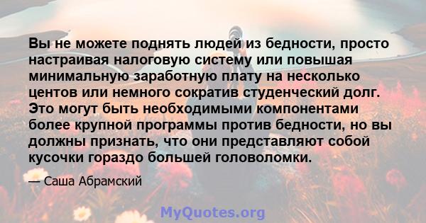 Вы не можете поднять людей из бедности, просто настраивая налоговую систему или повышая минимальную заработную плату на несколько центов или немного сократив студенческий долг. Это могут быть необходимыми компонентами