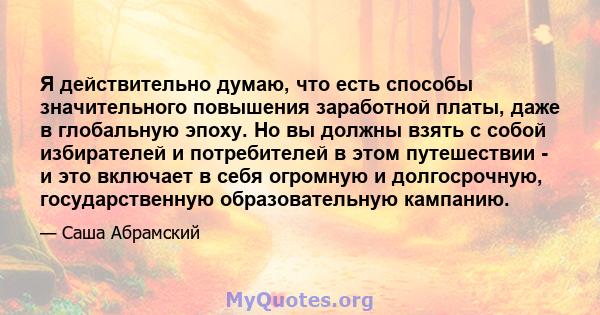 Я действительно думаю, что есть способы значительного повышения заработной платы, даже в глобальную эпоху. Но вы должны взять с собой избирателей и потребителей в этом путешествии - и это включает в себя огромную и