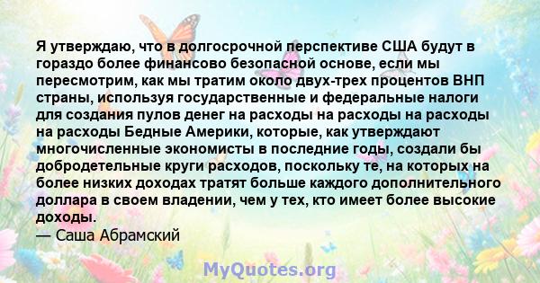 Я утверждаю, что в долгосрочной перспективе США будут в гораздо более финансово безопасной основе, если мы пересмотрим, как мы тратим около двух-трех процентов ВНП страны, используя государственные и федеральные налоги