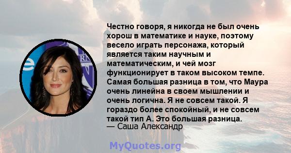 Честно говоря, я никогда не был очень хорош в математике и науке, поэтому весело играть персонажа, который является таким научным и математическим, и чей мозг функционирует в таком высоком темпе. Самая большая разница в 