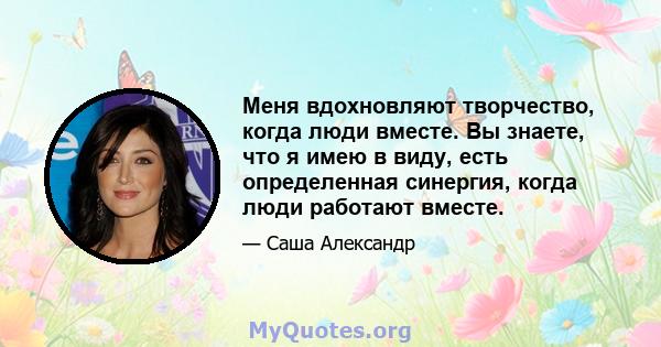 Меня вдохновляют творчество, когда люди вместе. Вы знаете, что я имею в виду, есть определенная синергия, когда люди работают вместе.