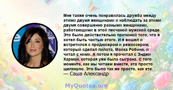 Мне также очень понравилась дружба между этими двумя женщинами и наблюдать за этими двумя совершенно разными женщинами, работающими в этой песчаной мужской среде. Это было действительно причиной того, что я хотел быть