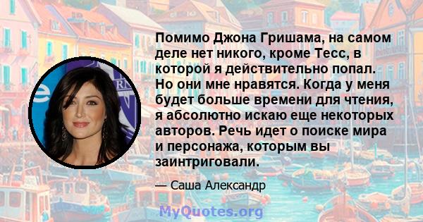 Помимо Джона Гришама, на самом деле нет никого, кроме Тесс, в которой я действительно попал. Но они мне нравятся. Когда у меня будет больше времени для чтения, я абсолютно искаю еще некоторых авторов. Речь идет о поиске 