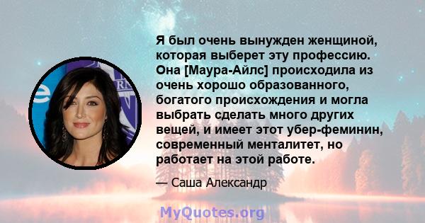 Я был очень вынужден женщиной, которая выберет эту профессию. Она [Маура-Айлс] происходила из очень хорошо образованного, богатого происхождения и могла выбрать сделать много других вещей, и имеет этот убер-феминин,