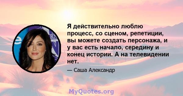 Я действительно люблю процесс, со сценом, репетиции, вы можете создать персонажа, и у вас есть начало, середину и конец истории. А на телевидении нет.