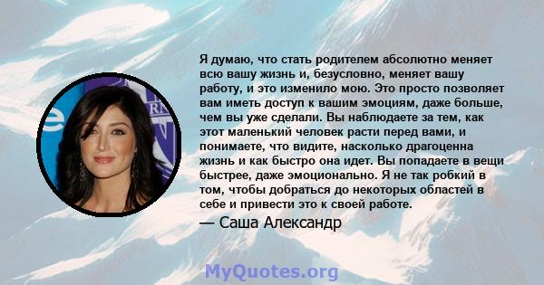 Я думаю, что стать родителем абсолютно меняет всю вашу жизнь и, безусловно, меняет вашу работу, и это изменило мою. Это просто позволяет вам иметь доступ к вашим эмоциям, даже больше, чем вы уже сделали. Вы наблюдаете