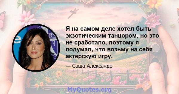 Я на самом деле хотел быть экзотическим танцором, но это не сработало, поэтому я подумал, что возьму на себя актерскую игру.