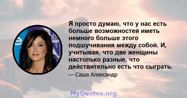 Я просто думаю, что у нас есть больше возможностей иметь немного больше этого подшучивания между собой. И, учитывая, что две женщины настолько разные, что действительно есть что сыграть.