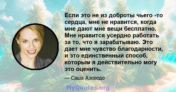 Если это не из доброты чьего -то сердца, мне не нравится, когда мне дают мне вещи бесплатно. Мне нравится усердно работать за то, что я зарабатываю. Это дает мне чувство благодарности, и это единственный способ, которым 