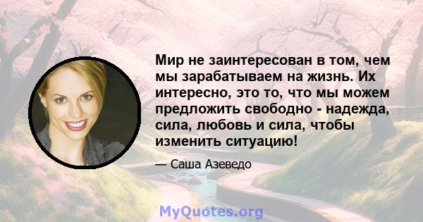 Мир не заинтересован в том, чем мы зарабатываем на жизнь. Их интересно, это то, что мы можем предложить свободно - надежда, сила, любовь и сила, чтобы изменить ситуацию!