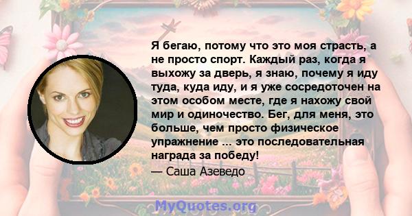 Я бегаю, потому что это моя страсть, а не просто спорт. Каждый раз, когда я выхожу за дверь, я знаю, почему я иду туда, куда иду, и я уже сосредоточен на этом особом месте, где я нахожу свой мир и одиночество. Бег, для