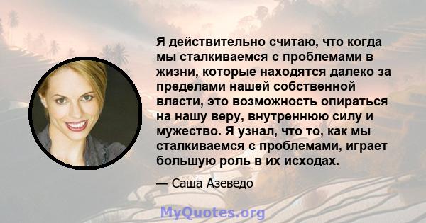 Я действительно считаю, что когда мы сталкиваемся с проблемами в жизни, которые находятся далеко за пределами нашей собственной власти, это возможность опираться на нашу веру, внутреннюю силу и мужество. Я узнал, что