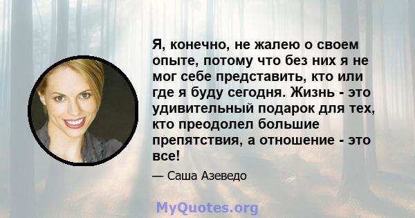 Я, конечно, не жалею о своем опыте, потому что без них я не мог себе представить, кто или где я буду сегодня. Жизнь - это удивительный подарок для тех, кто преодолел большие препятствия, а отношение - это все!