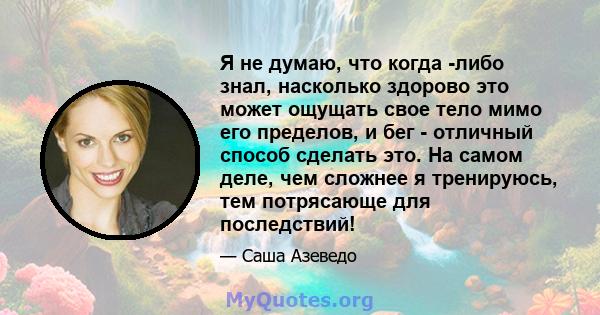 Я не думаю, что когда -либо знал, насколько здорово это может ощущать свое тело мимо его пределов, и бег - отличный способ сделать это. На самом деле, чем сложнее я тренируюсь, тем потрясающе для последствий!