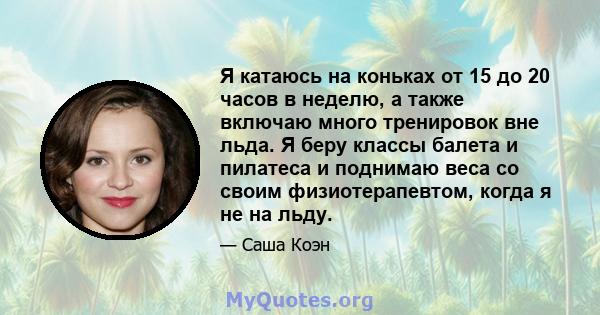 Я катаюсь на коньках от 15 до 20 часов в неделю, а также включаю много тренировок вне льда. Я беру классы балета и пилатеса и поднимаю веса со своим физиотерапевтом, когда я не на льду.