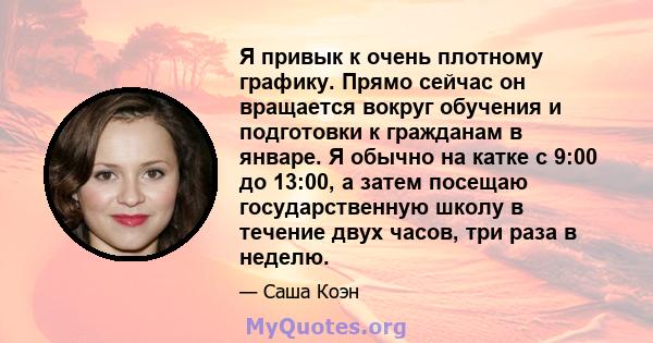 Я привык к очень плотному графику. Прямо сейчас он вращается вокруг обучения и подготовки к гражданам в январе. Я обычно на катке с 9:00 до 13:00, а затем посещаю государственную школу в течение двух часов, три раза в