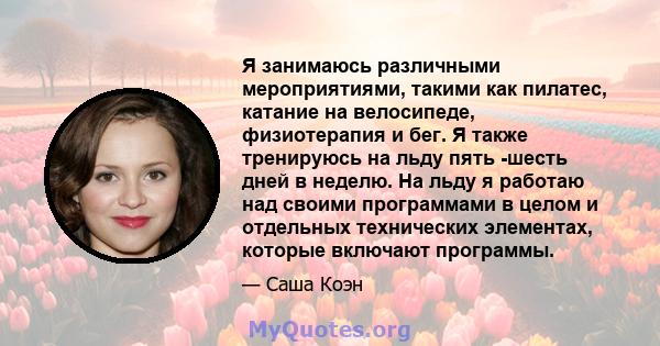 Я занимаюсь различными мероприятиями, такими как пилатес, катание на велосипеде, физиотерапия и бег. Я также тренируюсь на льду пять -шесть дней в неделю. На льду я работаю над своими программами в целом и отдельных