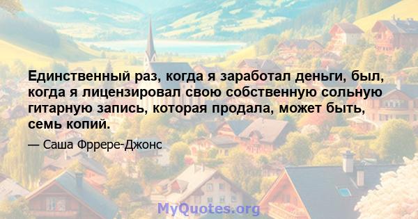 Единственный раз, когда я заработал деньги, был, когда я лицензировал свою собственную сольную гитарную запись, которая продала, может быть, семь копий.