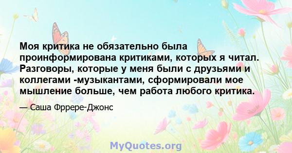 Моя критика не обязательно была проинформирована критиками, которых я читал. Разговоры, которые у меня были с друзьями и коллегами -музыкантами, сформировали мое мышление больше, чем работа любого критика.