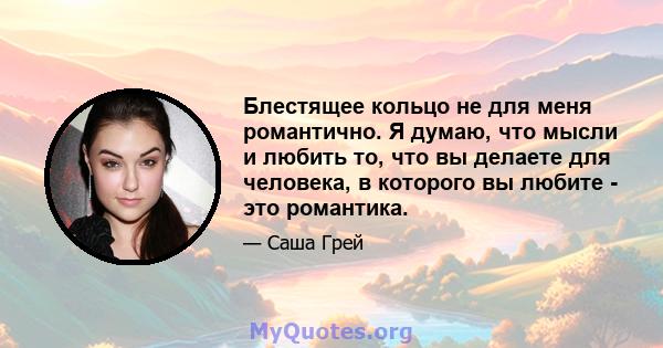 Блестящее кольцо не для меня романтично. Я думаю, что мысли и любить то, что вы делаете для человека, в которого вы любите - это романтика.