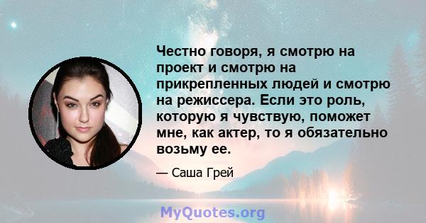 Честно говоря, я смотрю на проект и смотрю на прикрепленных людей и смотрю на режиссера. Если это роль, которую я чувствую, поможет мне, как актер, то я обязательно возьму ее.