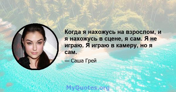 Когда я нахожусь на взрослом, и я нахожусь в сцене, я сам. Я не играю. Я играю в камеру, но я сам.