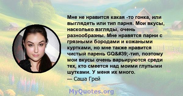 Мне не нравится какая -то гонка, или выглядеть или тип парня. Мои вкусы, насколько взгляды, очень разнообразны. Мне нравятся парни с грязными бородами и кожаными куртками, но мне также нравится чистый парень