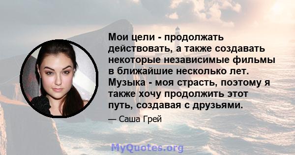 Мои цели - продолжать действовать, а также создавать некоторые независимые фильмы в ближайшие несколько лет. Музыка - моя страсть, поэтому я также хочу продолжить этот путь, создавая с друзьями.